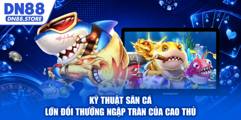 Kỹ thuật săn cá lớn đổi thưởng ngập tràn của cao thủ